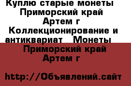 Куплю старые монеты - Приморский край, Артем г. Коллекционирование и антиквариат » Монеты   . Приморский край,Артем г.